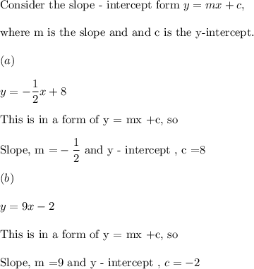\text{Consider the slope - intercept form} ~y = mx +c,\\\\ \text{where m is the slope and and c is the y-intercept.}\\\\(a) \\\\y = -\dfrac 12 x +8 \\\\\text{This is in a form of y = mx +c, so}\\\\\text{Slope, m =}-\dfrac 12 ~ \text{and}~ \text{y - intercept , c =8}\\\\(b)\\\\y = 9x -2 \\\\\text{This is in a form of y = mx +c, so}\\\\\text{Slope, m =9}~ \text{and}~ \text{y - intercept ,}~ c =-2\\\\
