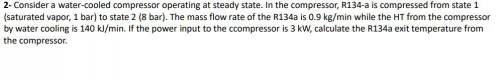 Consider a water-cooled compressor operating at steady state. In the compressor, R134-a is compress