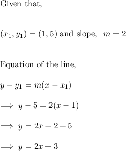 \text{Given that,}\\\\\\(x_1, y_1) = (1,5) ~ \text{and  slope, }~ m= 2\\\\\\\text{Equation of the line,}\\\\y-y_1 = m(x-x_1)\\\\\implies y - 5 = 2 (x-1)\\\\\implies y = 2x -2 +5\\\\\implies y = 2x +3