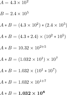 A = 4.3 \times 10^2\\\\B = 2.4 \times 10^5\\\\A * B = (4.3 \times 10^2) * (2.4 \times 10^5)\\\\A * B = (4.3*2.4) \times (10^2*10^5)\\\\A * B = 10.32 \times 10^{2+5}\\\\A * B = (1.032 \times 10^1) \times 10^7\\\\A * B = 1.032 \times (10^1*10^7)\\\\A * B = 1.032 \times 10^{1+7}\\\\A * B = \boldsymbol{1.032 \times 10^8}\\\\