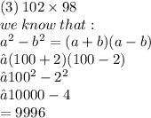 (3) \: 102 \times 98 \\ we \: know  \: that:  \\  {a}^{2} - {b}^{2} = (a + b)(a - b) \\ →(100 + 2)(100 - 2) \\ → {100}^{2}  -  {2}^{2}  \\ →10000 - 4 \\ =9996