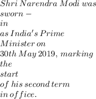 Shri  \: Narendra \:  Modi \:  was  \:  \\ sworn- \\ in \:   \\ as \:  India's  \: Prime \:  \\  Minister  \: on   \: \\ 30th \:  May  \: 2019,  \: marking  \:  \\ the  \\  \: start   \: \\ \:  of  \: his \:  second  \: term \: \\   in \:  office. \\