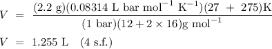 V \ = \ \displaystyle\frac{(2.2 \ \text{g})(0.08314 \ \text{L} \ \text{bar} \ \text{mol}^{-1} \ \text{K}^{-1})(27 \ + \ 275) \text{K}}{(1 \ \text{bar})(12 + 2 \times16)\text{g mol}^{-1}} \\ \\ V \ = \ 1.255 \ \text{L} \quad \text{(4 s.f.)}