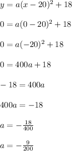 y=a(x-20)^2+18\\\\0 = a(0-20)^2 + 18\\\\0 = a(-20)^2 + 18\\\\0 = 400a + 18\\\\-18 = 400a\\\\400a = -18\\\\a = -\frac{18}{400}\\\\a = -\frac{9}{200}