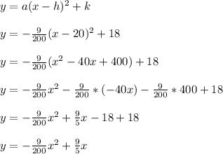 y = a(x-h)^2 + k\\\\y = -\frac{9}{200}(x-20)^2 + 18\\\\y = -\frac{9}{200}(x^2-40x+400) + 18\\\\y = -\frac{9}{200}x^2-\frac{9}{200}*(-40x)-\frac{9}{200}*400 + 18\\\\y = -\frac{9}{200}x^2+\frac{9}{5}x-18 + 18\\\\y = -\frac{9}{200}x^2+\frac{9}{5}x\\\\
