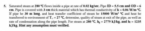 Saturated steam at 280 °C flows inside a pipe at rate of 0.02 kg / s * epsilon . Pipe ID = 5.5 cm a