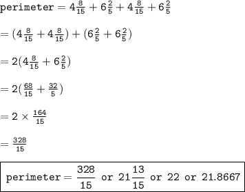 { \tt{perimeter = 4 \frac{8}{15} + 6 \frac{2}{5} + 4 \frac{8}{15}    + 6 \frac{2}{5} }} \\  \\  = { \tt{(4 \frac{8}{15}  + 4 \frac{8}{15} ) + (6 \frac{2}{5}  + 6 \frac{2}{5}) }} \\  \\  = { \tt{2(4 \frac{8}{15}  + 6 \frac{2}{5}) }} \\  \\  = { \tt{2( \frac{68}{15} +  \frac{32}{5})  }} \\  \\ { \tt{ = 2 \times  \frac{164}{15} }} \\  \\  = { \tt{ \frac{328}{15} }} \\  \\ { \boxed{ \tt{ \: perimeter =  { \blue{\frac{328}{15}}}  \:  \: or \: \:{ \blue{ 21 \frac{13}{15}}}  \:  \: or \:  \: { \blue{ \tt{22}}} \:  \: or \:  \: { \blue{21.8667}} }}}