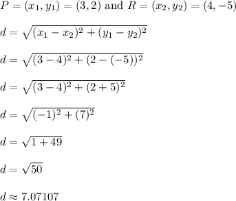 P = (x_1,y_1) = (3,2) \text{ and }R = (x_2,y_2) = (4,-5)\\\\d = \sqrt{(x_1 - x_2)^2 + (y_1 - y_2)^2}\\\\d = \sqrt{(3-4)^2 + (2-(-5))^2}\\\\d = \sqrt{(3-4)^2 + (2+5)^2}\\\\d = \sqrt{(-1)^2 + (7)^2}\\\\d = \sqrt{1+49}\\\\d = \sqrt{50}\\\\d \approx 7.07107\\\\