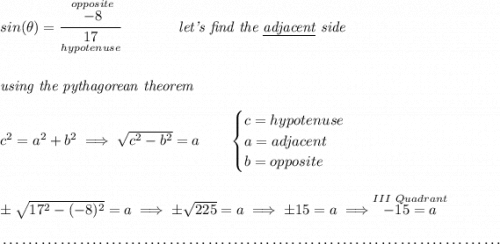 sin(\theta )=\cfrac{\stackrel{opposite}{-8}}{\underset{hypotenuse}{17}}\qquad \qquad \textit{let's find the \underline{adjacent} side} \\\\\\ \textit{using the pythagorean theorem} \\\\ c^2=a^2+b^2\implies \sqrt{c^2-b^2}=a \qquad \begin{cases} c=hypotenuse\\ a=adjacent\\ b=opposite\\ \end{cases} \\\\\\ \pm\sqrt{17^2-(-8)^2}=a\implies \pm\sqrt{225}=a\implies \pm 15=a\implies \stackrel{III~Quadrant}{-15=a} \\\\[-0.35em] ~\dotfill