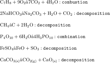{ \rm{C _{7} H _{8}  + 9O _{2} → 7CO _{2} + 4H _{2}O  : { \tt{combustion}}}} \\   \\  {\rm{2NaHCO _{3}  → Na_{2}CO _{3} + H_{2}O + CO_{2} : { \tt{decomposition}}}} \\  \\ { \rm{CH _{4}  → C + 2H _{2} O :{ \tt{decomposition}} }} \\  \\ { \rm{P _{4}O _{10} + 6H _{2}O → 4H _{3} PO _{10}  :{ \tt{combination}} }} \\  \\ { \rm{FeSO _{4}  → FeO + SO _{3} : { \tt{decomposition}} }} \\  \\ { \rm{CaCO _{3(s)} → CO _{2(g)}  + CaO _{(s)} : { \tt{decomposition}}}}