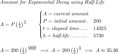 \textit{Amount for Exponential Decay using Half-Life} \\\\ A=P\left( \frac{1}{2} \right)^{\frac{t}{h}}\qquad \begin{cases} A=\textit{current amount}\\ P=\textit{initial amount}\dotfill &200\\ t=\textit{elapsed time}\dotfill &14325\\ h=\textit{half-life}\dotfill &5730 \end{cases} \\\\\\ A=200\left( \frac{1}{2} \right)^{\frac{14325}{5730}}\implies A=200\left( \frac{1}{2} \right)^{\frac{5}{2}}\implies A\approx 35.36
