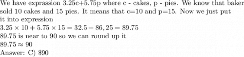 \text{We have exprassion 3.25c+5.75p where c - cakes, p - pies. We know that baker}\\\text{sold 10 cakes and 15 pies. It means that c=10 and p=15. Now we just put}\\\text{it into expression}\\3.25\times10+5.75\times15=32.5+86,25=89.75\\\text{89.75 is near to 90 so we can round up it}\\89.75\approx90\\\text{ C) \$90}