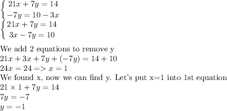 \displaystyle\\\left \{ {{21x+7y=14} \atop {-7y=10-3x}} \right. \\\left \{ {{21x+7y=14} \atop {3x-7y=10}} \right. \\\\\text{We add 2 equations to remove y}\\21x+3x+7y+(-7y)=14+10\\24x=24=x=1\\\text{We found x, now we can find y. Let's put x=1 into 1st equation}\\21\times1+7y=14\\7y=-7\\y=-1