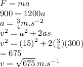 F=ma \\ 900 = 1200a \\ a =  \frac{3}{4} m. {s}^{ - 2}  \\  {v}^{2}  =  {u}^{2}  +2 as \\  {v}^{2}  =  {(15)}^{2}  + 2( \frac{3}{4} )(300) \\  = 675 \\ v =  \sqrt{675} \:  m. {s}^{ - 1}