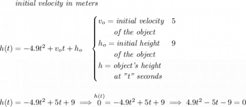~~~~~~\textit{initial velocity in meters} \\\\ h(t) = -4.9t^2+v_ot+h_o \quad \begin{cases} v_o=\textit{initial velocity}&5\\ \qquad \textit{of the object}\\ h_o=\textit{initial height}&9\\ \qquad \textit{of the object}\\ h=\textit{object's height}\\ \qquad \textit{at "t" seconds} \end{cases} \\\\\\ h(t)=-4.9t^2+5t+9\implies \stackrel{h(t)}{0}=-4.9t^2+5t+9 \implies 4.9t^2-5t-9=0