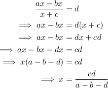 \begin{aligned}\dfrac{ax-bx}{x+c} & =d\\ \implies ax-bx & =d(x+c)\\ \implies ax-bx & =dx+cd\\ \implies ax-bx-dx& = cd\\ \implies x(a-b-d) & = cd\\ \implies x & = \dfrac{cd}{a-b-d}\end{aligned}