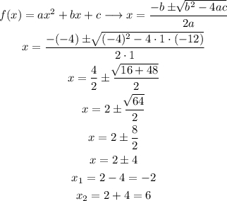 \begin{gathered} f(x)=ax^2+bx+c\longrightarrow x=\frac{-b\pm\sqrt[]{b^2-4ac}}{2a} \\ x=\frac{-(-4)\pm\sqrt[]{(-4)^2-4\cdot1\cdot(-12)}}{2\cdot1} \\ x=\frac{4}{2}\pm\frac{\sqrt[]{16+48}}{2} \\ x=2\pm\frac{\sqrt[]{64}}{2} \\ x=2\pm\frac{8}{2} \\ x=2\pm4 \\ x_1=2-4=-2 \\ x_2=2+4=6 \end{gathered}